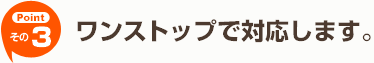 【その3】ワンストップで対応します。